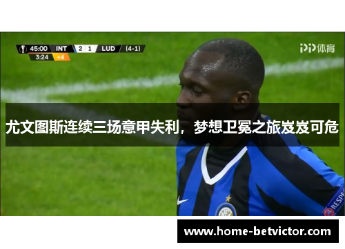 尤文图斯连续三场意甲失利，梦想卫冕之旅岌岌可危